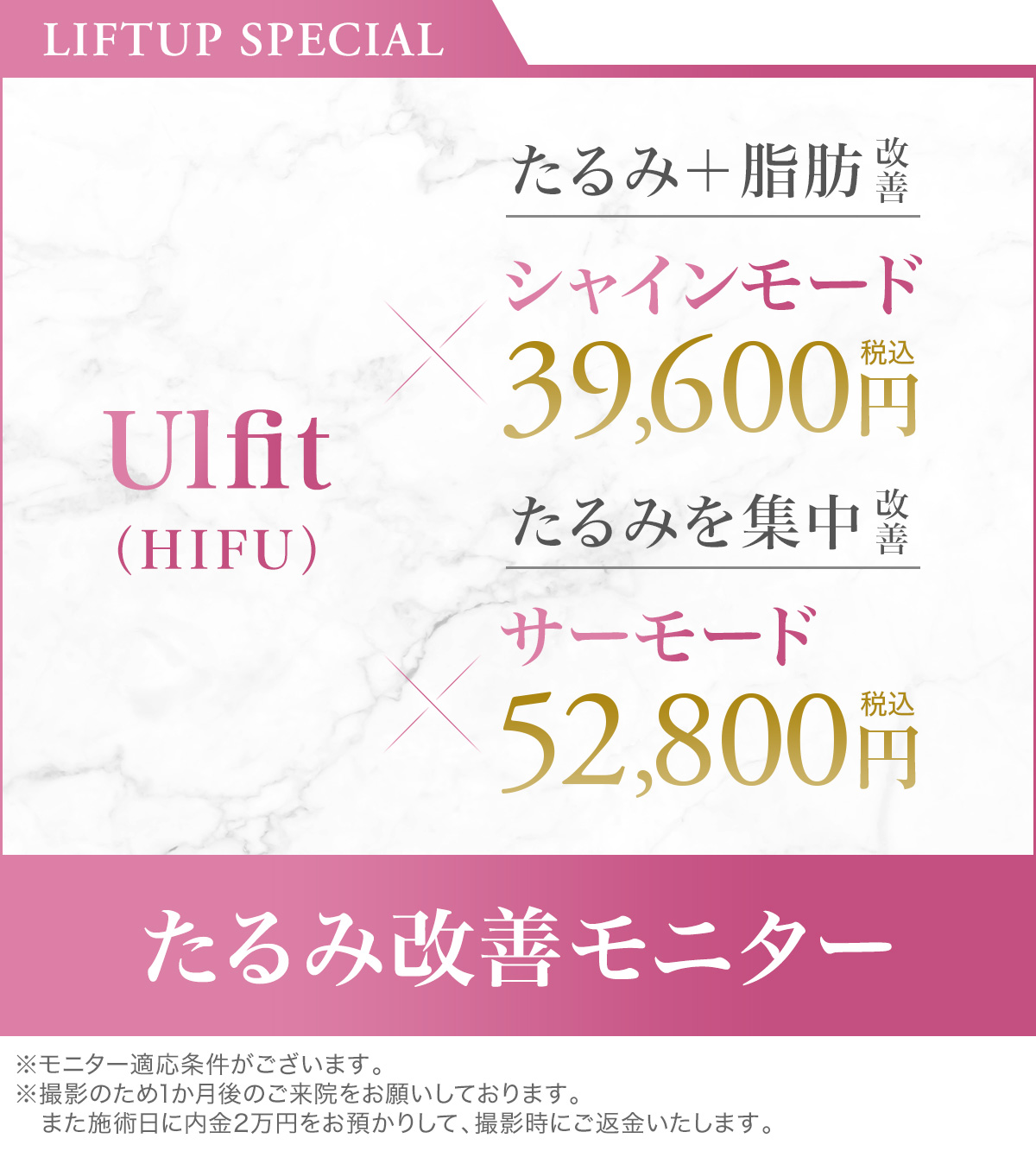 LIFTUP SPECIAL Ulfit（HIFU）たるみ＋脂肪改善シャインモード39,600円税込／たるみを集中改善サーモード52,800円税込 たるみ改善モニター ※モニター適応条件がございます。※撮影のため1か月後のご来院をお願いしております。また施術日に内金2万円をお預かりして、撮影時にご返金いたします。