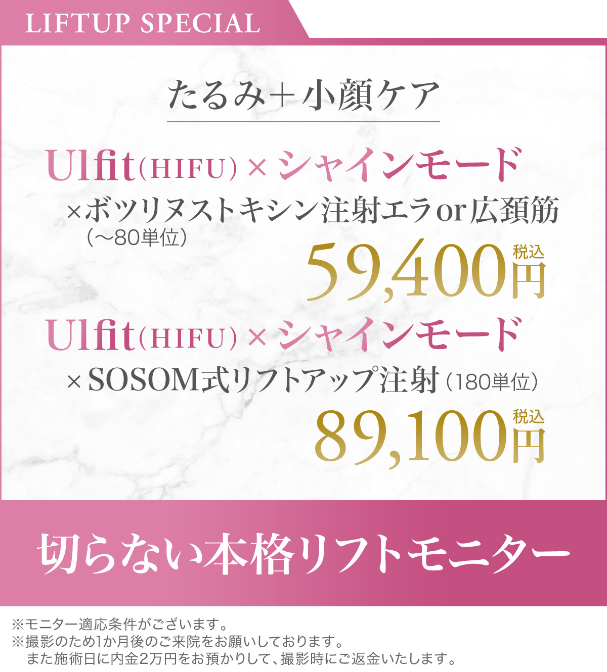 LIFTUP SPECIAL Ulfit（HIFU）×シャインモード×ボツリヌストキシン注射エラor広頸筋（〜80単位）59,400円税込／Ulfit（HIFU）×シャインモード×SOSOM式リフトアップ注射（180単位）89,100円税込 切らない本格リフトモニター ※モニター適応条件がございます。※撮影のため1か月後のご来院をお願いしております。また施術日に内金2万円をお預かりして、撮影時にご返金いたします。